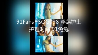 91Fans FSOG098 淫荡护士护理时间 91兔兔