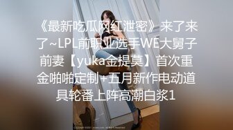 《最新吃瓜网红泄密》来了来了~LPL前职业选手WE大舅子前妻【yuka金提莫】首次重金啪啪定制+五月新作电动道具轮番上阵高潮白浆1