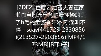 [2DF2] 百度云泄密夫妻在家啪啪自拍流出各种爆插操的刮了b毛的老婆香汗淋漓 淫叫不停 - soav(441729-2830856)(213527-2203856)[MP4/173MB][BT种子]