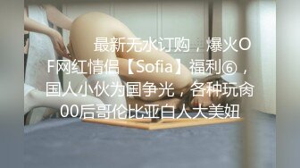 ⚫️⚫️最新无水订购，爆火OF网红情侣【Sofia】福利⑥，国人小伙为国争光，各种玩肏00后哥伦比亚白人大美妞