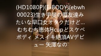 (HD1080P)(E-BODY)(ebwh00023)生き甲斐の男友達みたいな早口女オタクだけど… むちむち恵体Hcupどスケベボディ メスイキ絶頂AVデビュー 矢澤なの